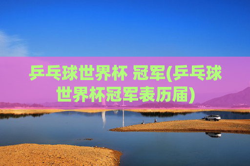 乒乓球世界杯 冠军(乒乓球世界杯冠军表历届)
