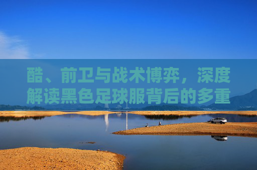 酷、前卫与战术博弈，深度解读黑色足球服背后的多重含义