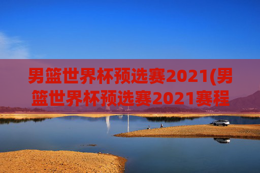 男篮世界杯预选赛2021(男篮世界杯预选赛2021赛程)