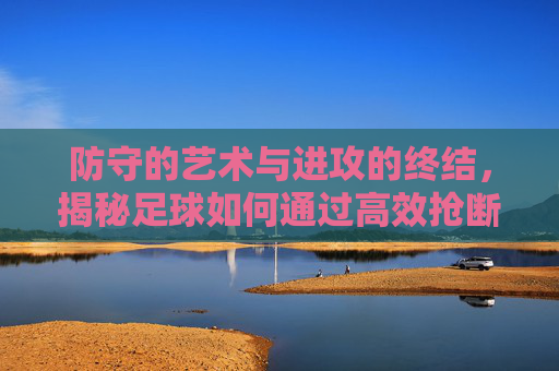 防守的艺术与进攻的终结，揭秘足球如何通过高效抢断实现致命一击