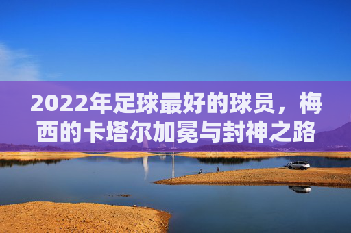 2022年足球最好的球员,梅西的卡塔尔加冕与封神之路