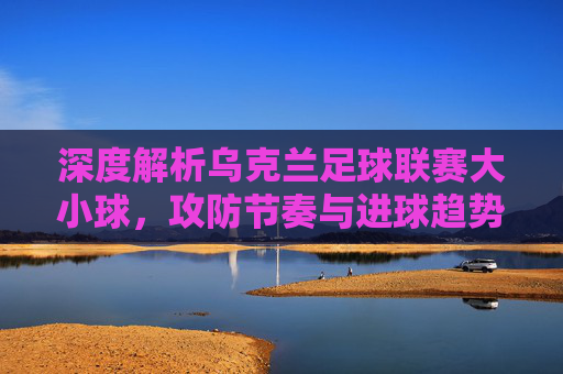 深度解析乌克兰足球联赛大小球，攻防节奏与进球趋势的博弈