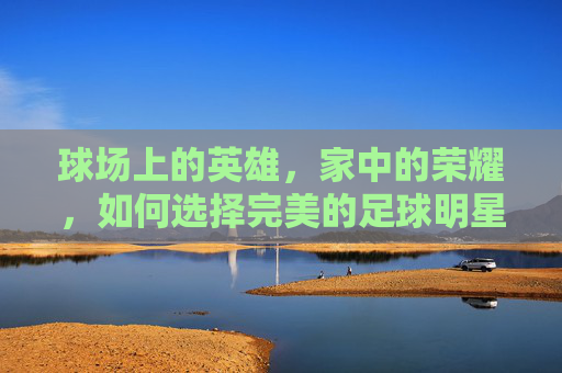 球场上的英雄，家中的荣耀，如何选择完美的足球明星相框大小