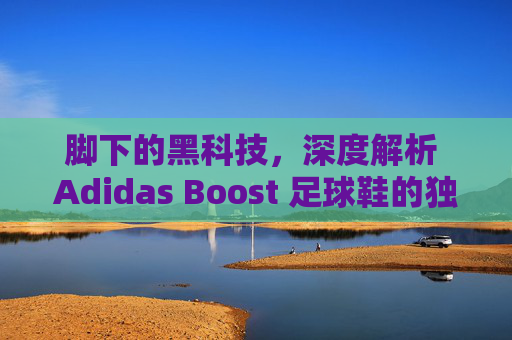 脚下的黑科技,深度解析 Adidas Boost 足球鞋的独特魅力与实战体验