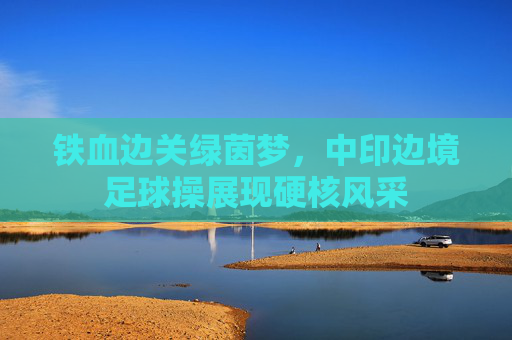 铁血边关绿茵梦,中印边境足球操展现硬核风采