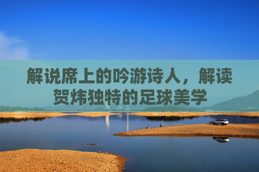解说席上的吟游诗人，解读贺炜独特的足球美学