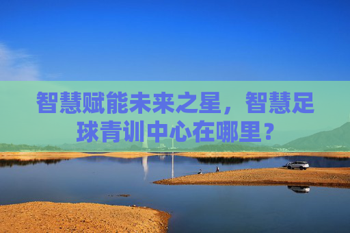 智慧赋能未来之星，智慧足球青训中心在哪里？