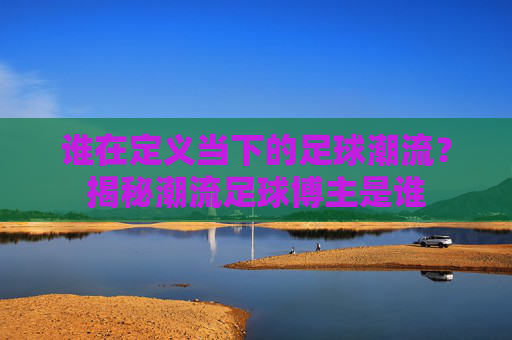 谁在定义当下的足球潮流?揭秘潮流足球博主是谁