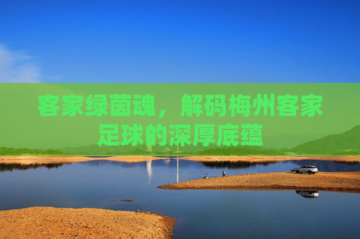客家绿茵魂，解码梅州客家足球的深厚底蕴