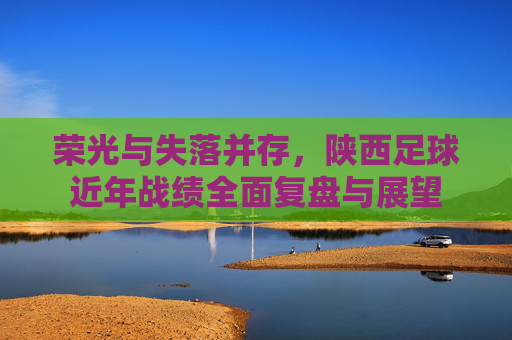 荣光与失落并存,陕西足球近年战绩全面复盘与展望