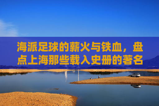 海派足球的薪火与铁血,盘点上海那些载入史册的著名足球教练