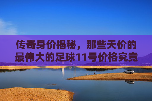 传奇身价揭秘,那些天价的最伟大的足球11号价格究竟几何?