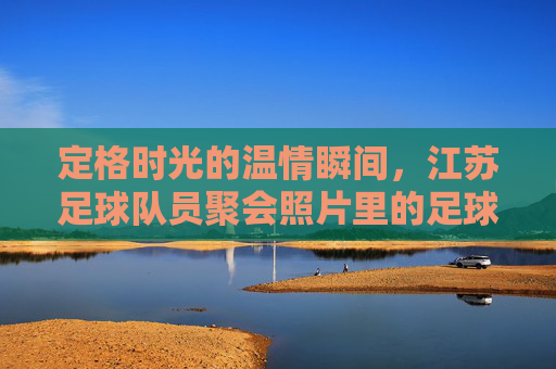 定格时光的温情瞬间，江苏足球队员聚会照片里的足球情谊