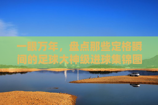 一眼万年，盘点那些定格瞬间的足球大神级进球集锦图