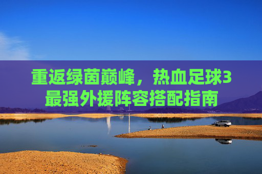 重返绿茵巅峰,热血足球3最强外援阵容搭配指南