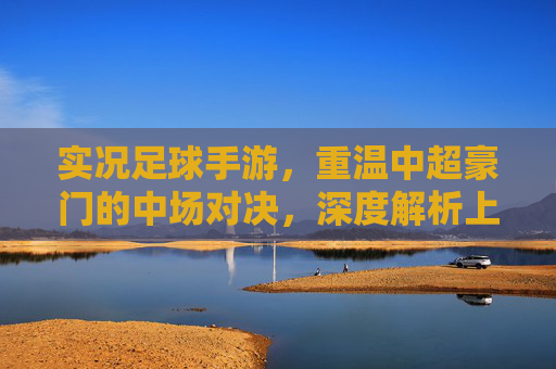 实况足球手游,重温中超豪门的中场对决,深度解析上港与泰达的战术博弈