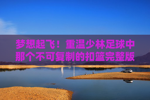 梦想起飞!重温少林足球中那个不可复制的扣篮完整版