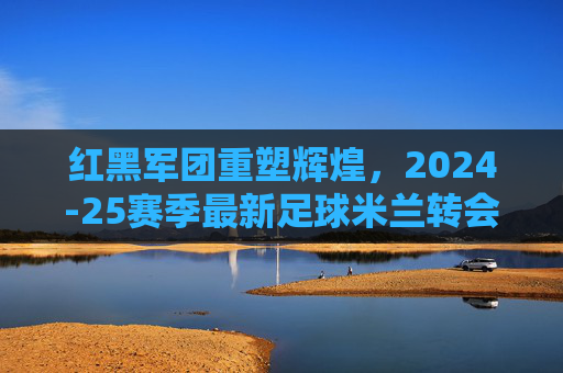 红黑军团重塑辉煌,2024-25赛季最新足球米兰转会名单深度解析