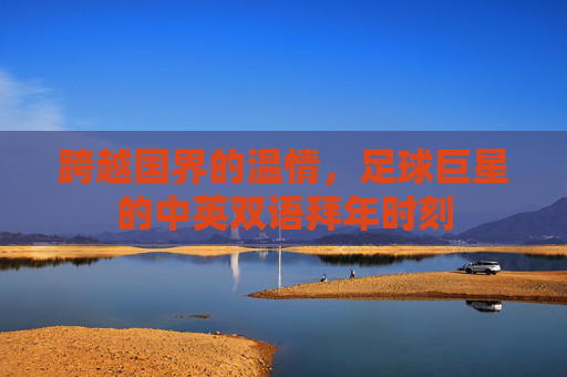 跨越国界的温情,足球巨星的中英双语拜年时刻