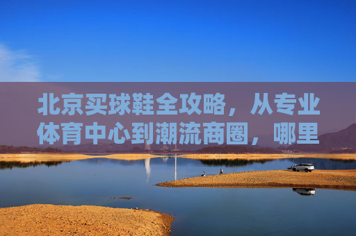 北京买球鞋全攻略，从专业体育中心到潮流商圈，哪里才是你的战场？