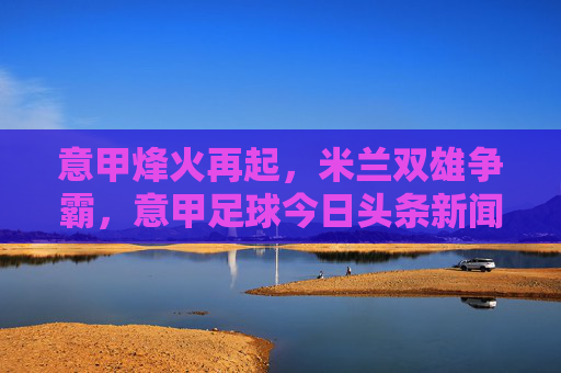 意甲烽火再起，米兰双雄争霸，意甲足球今日头条新闻深度解读