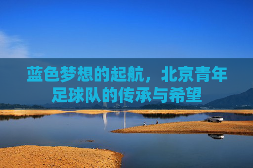 蓝色梦想的起航,北京青年足球队的传承与希望