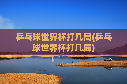乒乓球世界杯打几局(乒乓球世界杯打几局)