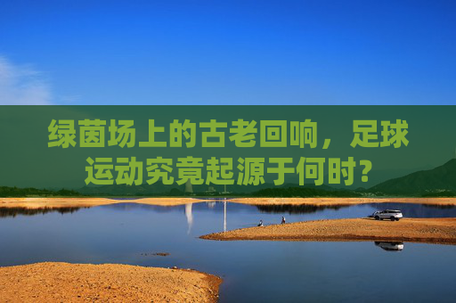 绿茵场上的古老回响，足球运动究竟起源于何时？