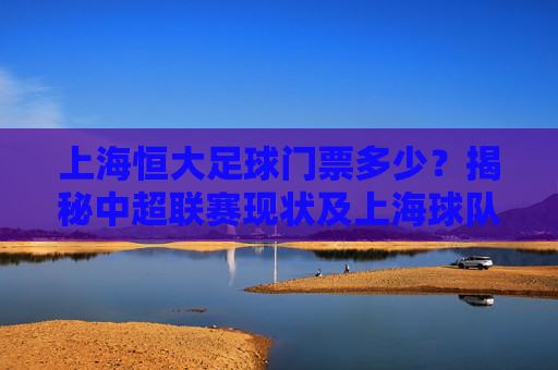 上海恒大足球门票多少?揭秘中超联赛现状及上海球队票价指南