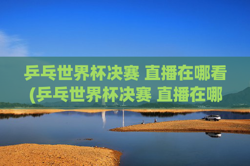 乒乓世界杯决赛 直播在哪看(乒乓世界杯决赛 直播在哪看啊)