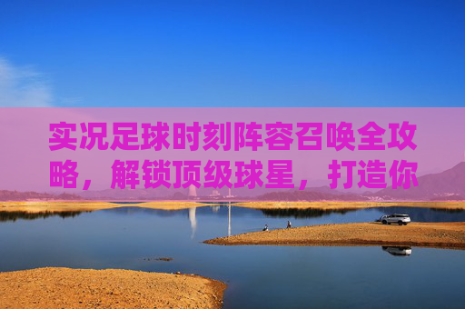 实况足球时刻阵容召唤全攻略,解锁顶级球星,打造你的专属梦之队