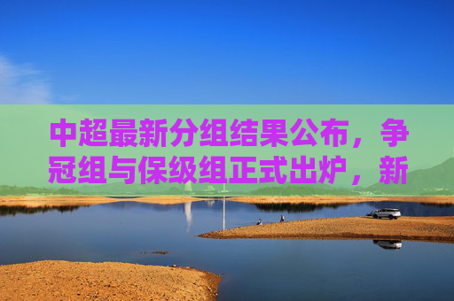 中超最新分组结果公布，争冠组与保级组正式出炉，新赛季悬念迭起