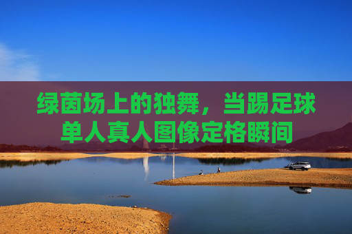 绿茵场上的独舞，当踢足球单人真人图像定格瞬间