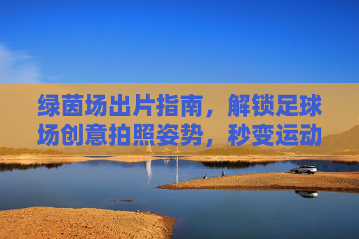 绿茵场出片指南，解锁足球场创意拍照姿势，秒变运动女神/男神