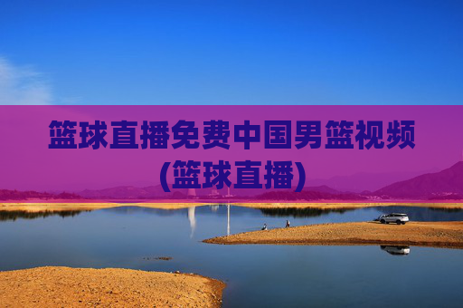 篮球直播免费中国男篮视频(篮球直播)
