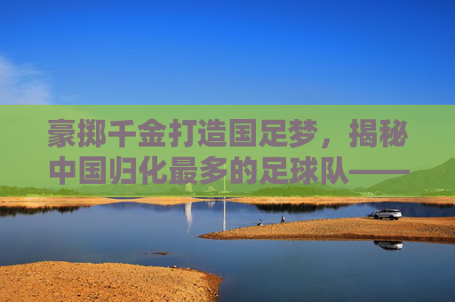 豪掷千金打造国足梦,揭秘中国归化最多的足球队——广州恒大