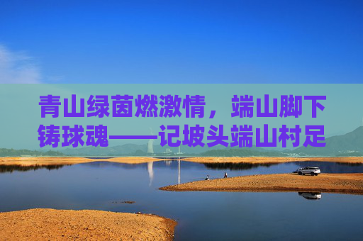 青山绿茵燃激情,端山脚下铸球魂——记坡头端山村足球队