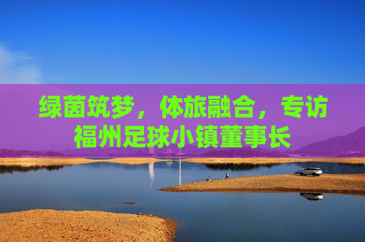 绿茵筑梦，体旅融合，专访福州足球小镇董事长