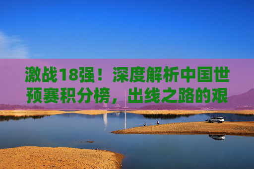 激战18强!深度解析中国世预赛积分榜,出线之路的艰难与希望