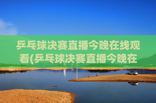 乒乓球决赛直播今晚在线观看(乒乓球决赛直播今晚在线观看回放)