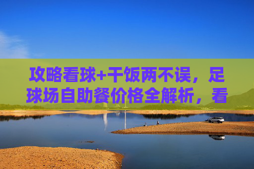 攻略看球+干饭两不误,足球场自助餐价格全解析,看完不踩坑!