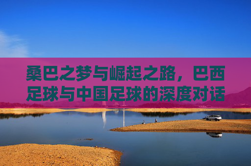 桑巴之梦与崛起之路，巴西足球与中国足球的深度对话