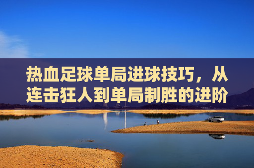 热血足球单局进球技巧,从连击狂人到单局制胜的进阶指南