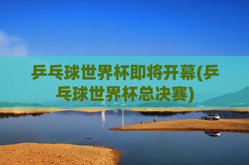 乒乓球世界杯即将开幕(乒乓球世界杯总决赛)