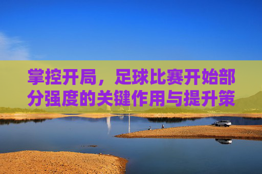 掌控开局，足球比赛开始部分强度的关键作用与提升策略