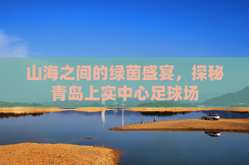 山海之间的绿茵盛宴,探秘青岛上实中心足球场
