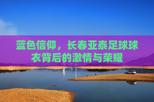 蓝色信仰，长春亚泰足球球衣背后的激情与荣耀