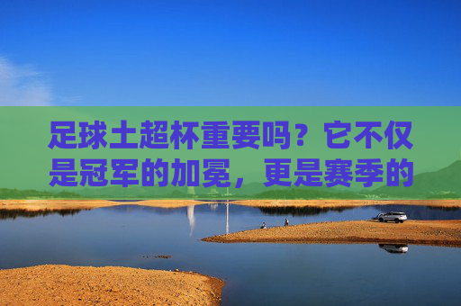 足球土超杯重要吗?它不仅是冠军的加冕,更是赛季的号角