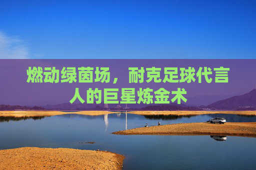 燃动绿茵场,耐克足球代言人的巨星炼金术