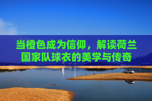 当橙色成为信仰，解读荷兰国家队球衣的美学与传奇